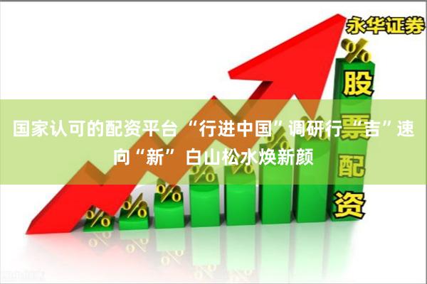国家认可的配资平台 “行进中国”调研行 “吉”速向“新” 白山松水焕新颜