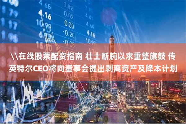 \在线股票配资指南 壮士断腕以求重整旗鼓 传英特尔CEO将向董事会提出剥离资产及降本计划