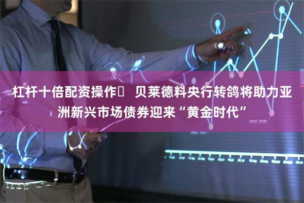 杠杆十倍配资操作	 贝莱德料央行转鸽将助力亚洲新兴市场债券迎来“黄金时代”