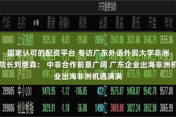 国家认可的配资平台 专访广东外语外贸大学非洲研究院院长刘继森： 中非合作前景广阔 广东企业出海非洲机遇满满