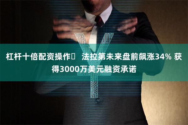 杠杆十倍配资操作	 法拉第未来盘前飙涨34% 获得3000万美元融资承诺