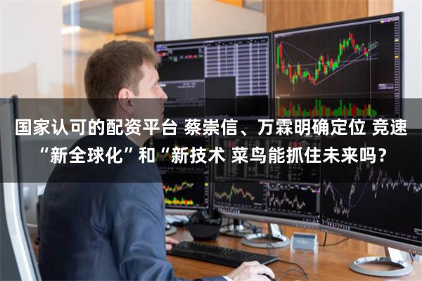 国家认可的配资平台 蔡崇信、万霖明确定位 竞速“新全球化”和“新技术 菜鸟能抓住未来吗？
