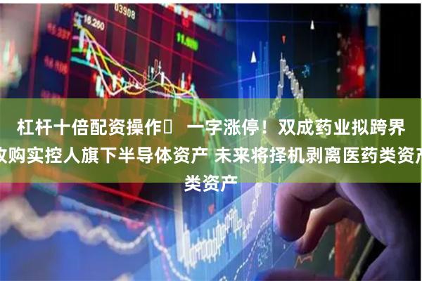 杠杆十倍配资操作	 一字涨停！双成药业拟跨界收购实控人旗下半导体资产 未来将择机剥离医药类资产