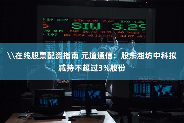\在线股票配资指南 元道通信：股东潍坊中科拟减持不超过3%股份