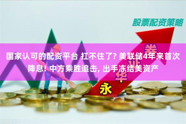 国家认可的配资平台 扛不住了? 美联储4年来首次降息! 中方乘胜追击, 出手冻结美资产