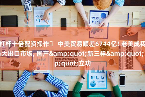 杠杆十倍配资操作	 中美贸易顺差6744亿! 老美成我国最大出口市场, 国产&quot;新三样&quot;立功