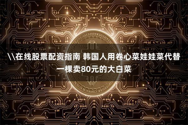 \在线股票配资指南 韩国人用卷心菜娃娃菜代替一棵卖80元的大白菜