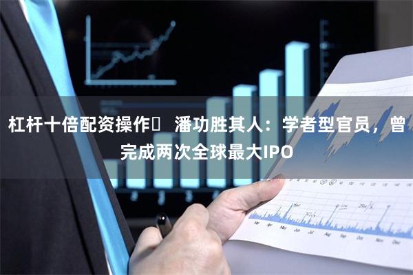 杠杆十倍配资操作	 潘功胜其人：学者型官员，曾完成两次全球最大IPO