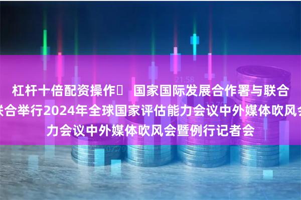 杠杆十倍配资操作	 国家国际发展合作署与联合国开发计划署联合举行2024年全球国家评估能力会议中外媒体吹风会暨例行记者会