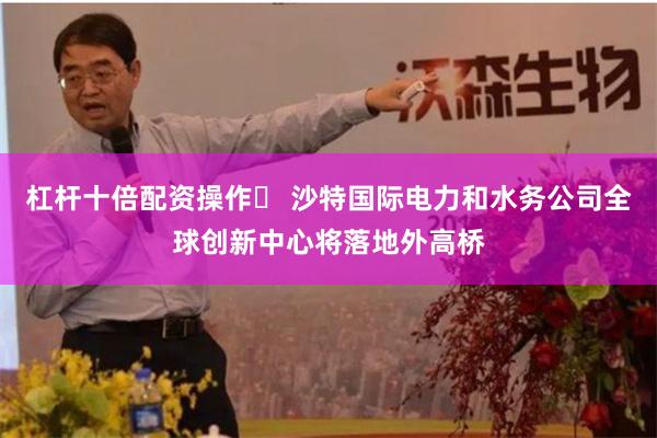 杠杆十倍配资操作	 沙特国际电力和水务公司全球创新中心将落地外高桥