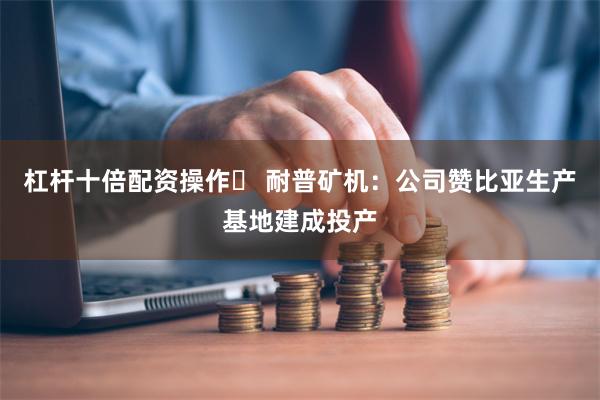 杠杆十倍配资操作	 耐普矿机：公司赞比亚生产基地建成投产