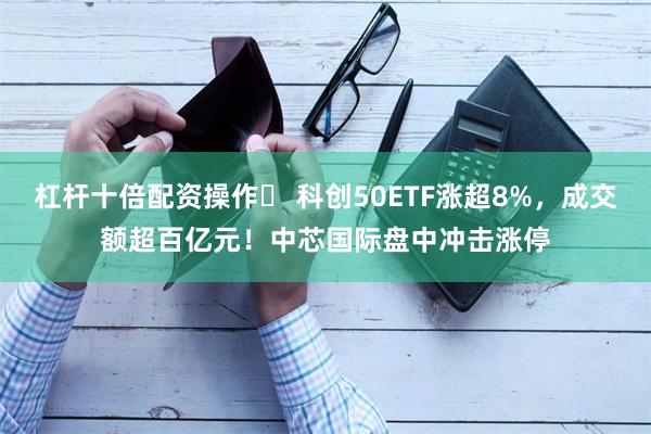 杠杆十倍配资操作	 科创50ETF涨超8%，成交额超百亿元！中芯国际盘中冲击涨停