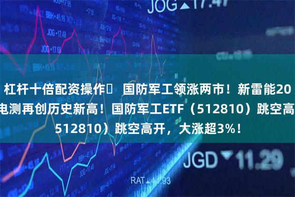 杠杆十倍配资操作	 国防军工领涨两市！新雷能20CM涨停，中航电测再创历史新高！国防军工ETF（512810）跳空高开，大涨超3%！