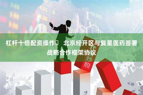 杠杆十倍配资操作	 北京经开区与复星医药签署战略合作框架协议
