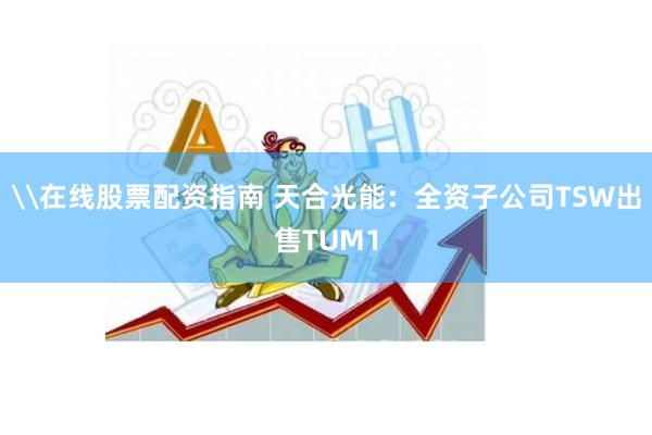 \在线股票配资指南 天合光能：全资子公司TSW出售TUM1