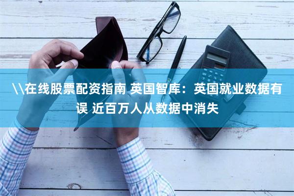 \在线股票配资指南 英国智库：英国就业数据有误 近百万人从数据中消失