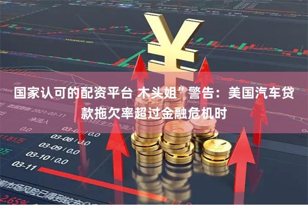 国家认可的配资平台 木头姐”警告：美国汽车贷款拖欠率超过金融危机时