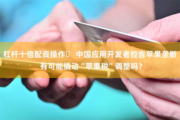 杠杆十倍配资操作	 中国应用开发者控告苹果垄断 有可能撬动“苹果税”调整吗？