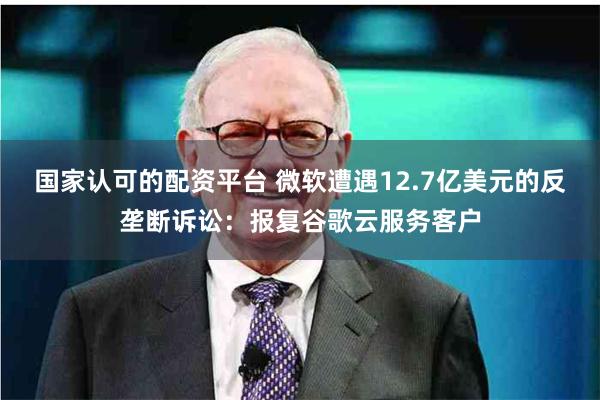 国家认可的配资平台 微软遭遇12.7亿美元的反垄断诉讼：报复谷歌云服务客户