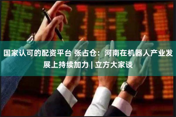 国家认可的配资平台 张占仓：河南在机器人产业发展上持续加力 | 立方大家谈