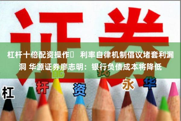杠杆十倍配资操作	 利率自律机制倡议堵套利漏洞 华源证券廖志明：银行负债成本将降低