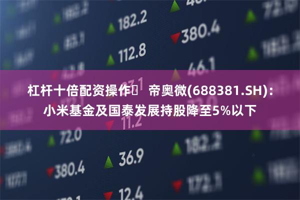 杠杆十倍配资操作	 帝奥微(688381.SH)：小米基金及国泰发展持股降至5%以下