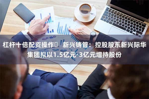 杠杆十倍配资操作 新兴铸管:控股股东新兴际华集团拟以1.5