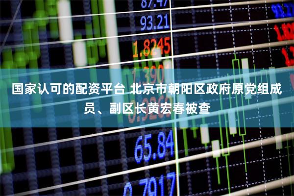 国家认可的配资平台 北京市朝阳区政府原党组成员、副区长黄宏春被查