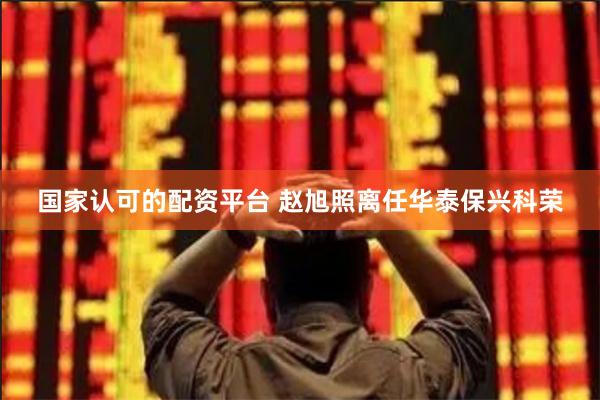 国家认可的配资平台 赵旭照离任华泰保兴科荣