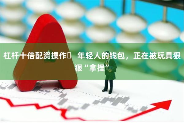 杠杆十倍配资操作	 年轻人的钱包，正在被玩具狠狠“拿捏”