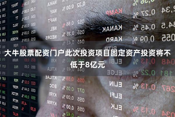 大牛股票配资门户此次投资项目固定资产投资将不低于8亿元