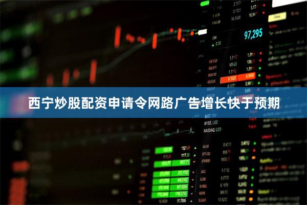 西宁炒股配资申请令网路广告增长快于预期