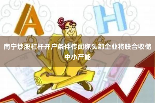 南宁炒股杠杆开户条件传闻称头部企业将联合收储中小产能