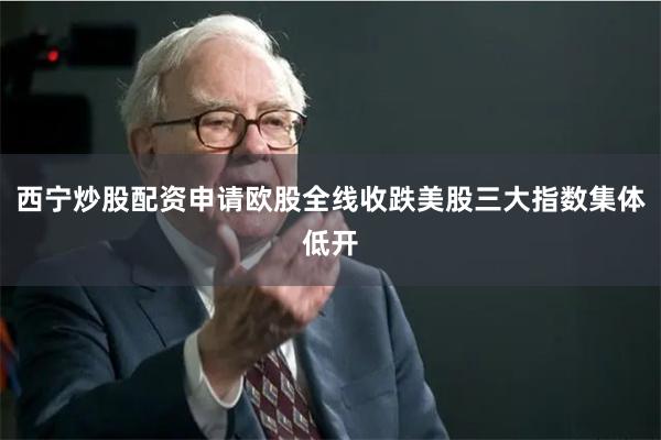 西宁炒股配资申请欧股全线收跌美股三大指数集体低开