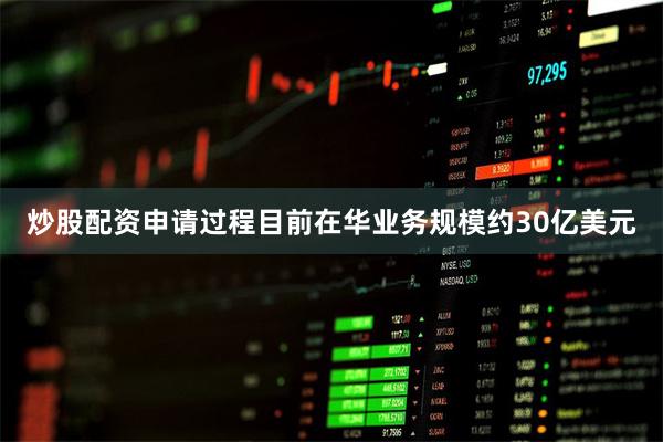 炒股配资申请过程目前在华业务规模约30亿美元