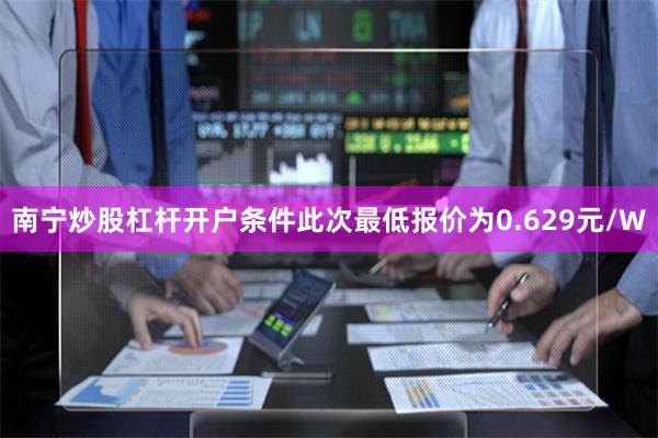 南宁炒股杠杆开户条件此次最低报价为0.629元/W